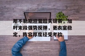 九游娱乐 -关于那不勒斯迎葡超关键赛，加时末段强势反弹，更衣室稳定，阵容厚度经受考验的信息